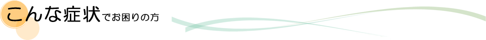 こんな症状でお困りの方 こんな症状でお困りの方